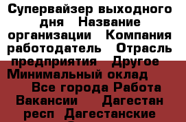 Супервайзер выходного дня › Название организации ­ Компания-работодатель › Отрасль предприятия ­ Другое › Минимальный оклад ­ 5 000 - Все города Работа » Вакансии   . Дагестан респ.,Дагестанские Огни г.